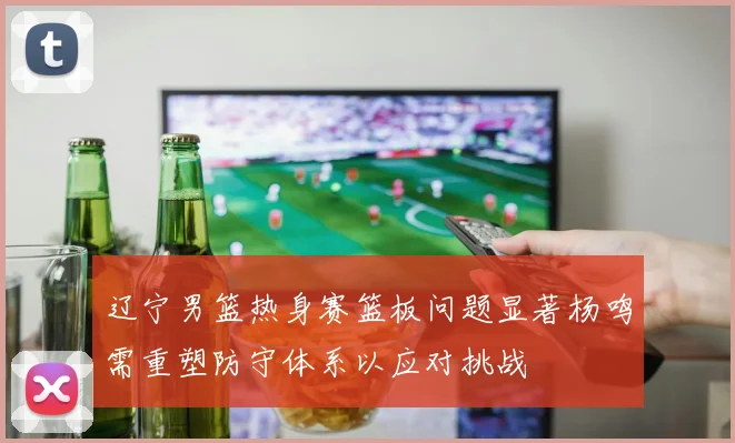 辽宁男篮热身赛篮板问题显著杨鸣需重塑防守体系以应对挑战